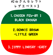 松山さんセレクトレゲエベスト3:1.CHOSEN FEW-AM I BLACK ENOUGH/2.DENNIS BROWN -LITTLE GREEN/3.JIMMY LINDSAY -EASY
