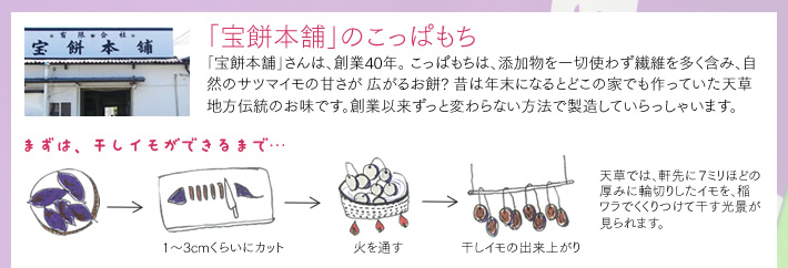 [「宝餅本舗」のこっぱもち]「宝餅本舗」さんは、創業40年。 こっぱもちは、添加物を一切使わず繊維を多く含み、自然のサツマイモの甘さが 広がるお餅? 昔は年末になるとどこの家でも作っていた天草地方伝統のお味です。創業以来ずっと変わらない方法で製造していらっしゃいます。